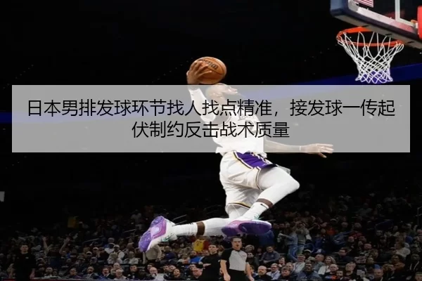 日本男排发球环节找人找点精准，接发球一传起伏制约反击战术质量